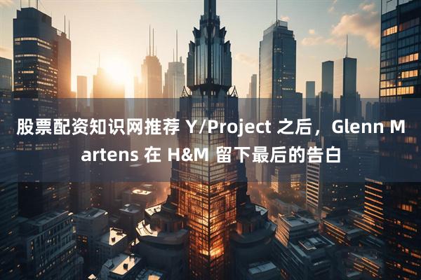 股票配资知识网推荐 Y/Project 之后，Glenn Martens 在 H&M 留下最后的告白