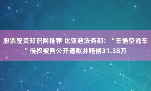 股票配资知识网推荐 比亚迪法务部：“王悟空说车”侵权被判公开道歉并赔偿31.38万