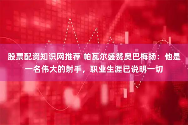 股票配资知识网推荐 帕瓦尔盛赞奥巴梅扬：他是一名伟大的射手，职业生涯已说明一切