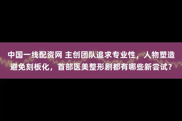 中国一线配资网 主创团队追求专业性，人物塑造避免刻板化，首部医美整形剧都有哪些新尝试？