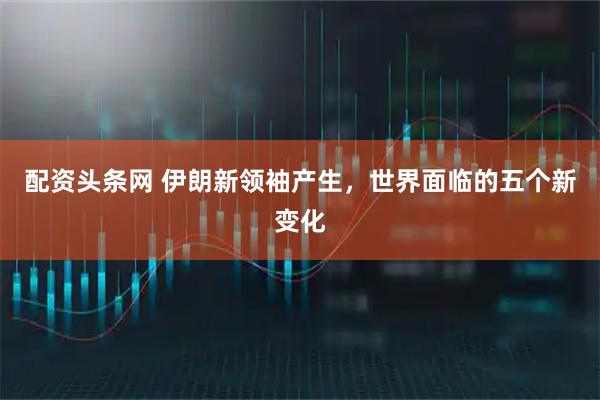 配资头条网 伊朗新领袖产生，世界面临的五个新变化