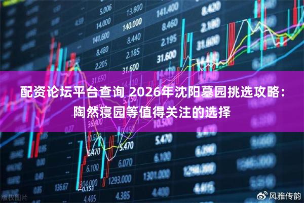 配资论坛平台查询 2026年沈阳墓园挑选攻略：陶然寝园等值得关注的选择