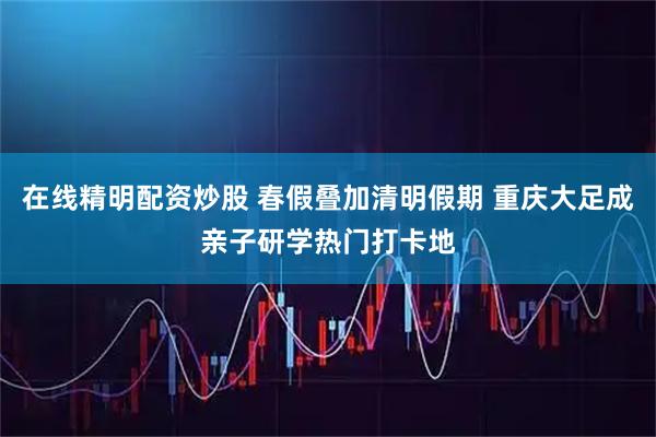 在线精明配资炒股 春假叠加清明假期 重庆大足成亲子研学热门打卡地
