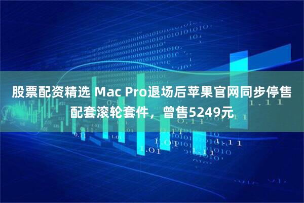 股票配资精选 Mac Pro退场后苹果官网同步停售配套滚轮套件，曾售5249元