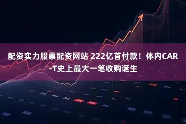 配资实力股票配资网站 222亿首付款！体内CAR-T史上最大一笔收购诞生