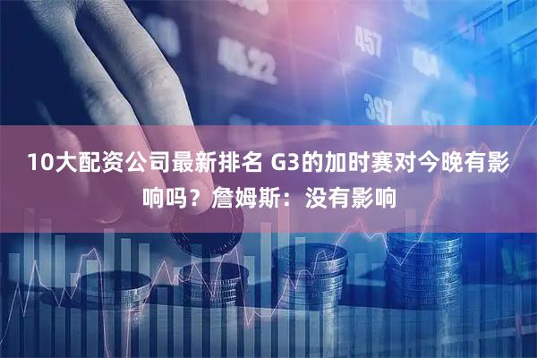 10大配资公司最新排名 G3的加时赛对今晚有影响吗？詹姆斯：没有影响