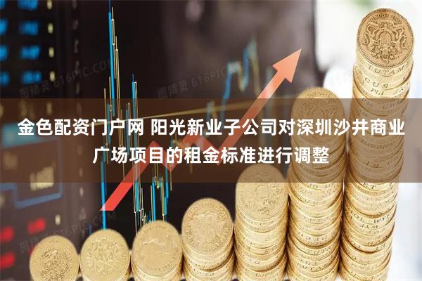 金色配资门户网 阳光新业子公司对深圳沙井商业广场项目的租金标准进行调整