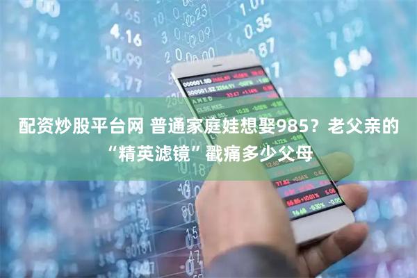 配资炒股平台网 普通家庭娃想娶985？老父亲的“精英滤镜”戳痛多少父母