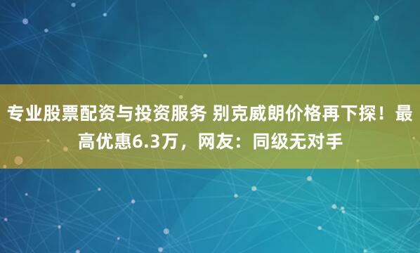 专业股票配资与投资服务 别克威朗价格再下探！最高优惠6.3万，网友：同级无对手