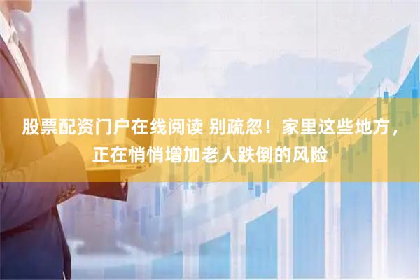 股票配资门户在线阅读 别疏忽！家里这些地方，正在悄悄增加老人跌倒的风险