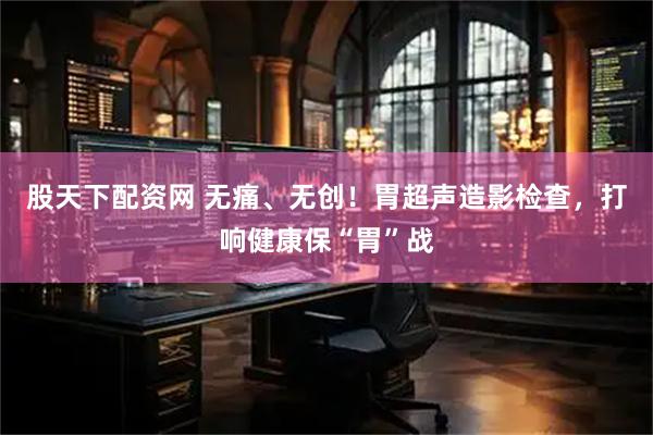 股天下配资网 无痛、无创！胃超声造影检查，打响健康保“胃”战