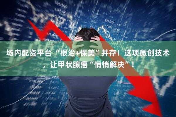 场内配资平台 “根治+保美”并存！这项微创技术，让甲状腺癌“悄悄解决”！