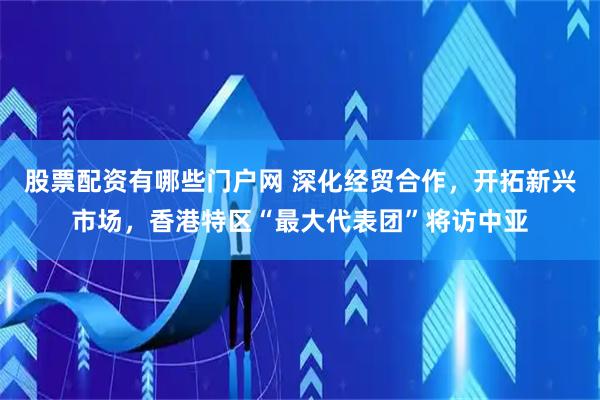 股票配资有哪些门户网 深化经贸合作，开拓新兴市场，香港特区“最大代表团”将访中亚