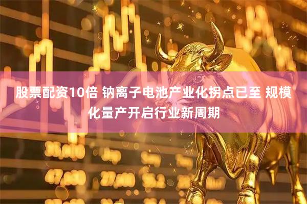 股票配资10倍 钠离子电池产业化拐点已至 规模化量产开启行业新周期